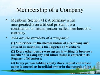 Membership of a Company
 Members (Section 41): A company when
  incorporated is an artificial person. It is a
  constitution of natural persons called members of a
  company.
 Who are the members of a company?
   (1) Subscribers to the memorandum of a company and
   entered as members in the Register of Members;
   (2) Every other person who agrees in writing to become a
   member of a company and whose name is entered in its
   Register of Members;
   (3) Every person holding equity share capital and whose
   name is entered as beneficial owner in the records of the
   depository.
 