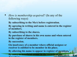  How is membership acquired? (In any of the
  following ways)
   By subscribing to the MoA before registration.
   By agreeing in writing and name is entered in the register
   of members.
   By subscribing to the shares.
   By purchase of shares in his own name and when entered
   in the register of members.
   By succession.
   On insolvency of a member where official assignee or
   receiver is entitled to be member in his place.
   By allowing his name to appear in register of members.
   By entry as beneficial owner in the records of the
 