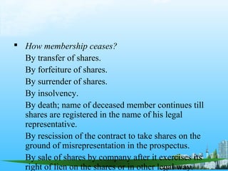  How membership ceases?
  By transfer of shares.
  By forfeiture of shares.
  By surrender of shares.
  By insolvency.
  By death; name of deceased member continues till
  shares are registered in the name of his legal
  representative.
  By rescission of the contract to take shares on the
  ground of misrepresentation in the prospectus.
  By sale of shares by company after it exercises its
  right of lien on the shares or in other legal way.
 
