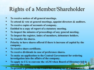 Rights of a Member/Shareholder
   To receive notices of all general meetings.
   To attend & vote at general meetings, appoint directors & auditors.
   To receive copies of accounts of company.
   Entitled to a copy of report of a statutory meeting.
   To inspect the minutes of proceedings of any general meeting.
   To inspect the register, index of members, debenture holders.
   To transfer his shares.
   Priority to have shares offered if there is increase of capital by the
    company.
   To receive share certificate.
   To receive dividends in case of preference shares.
   To make an application to the Central Government for ordering
    investigation into the affairs of the company.
   To apply to CG to convene the AGM when Board of Directors fail to
    convene the same.
   To present a petition to the Court for winding up of company.
 