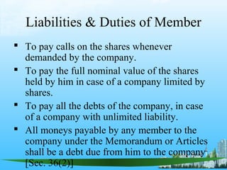 Liabilities & Duties of Member
 To pay calls on the shares whenever
  demanded by the company.
 To pay the full nominal value of the shares
  held by him in case of a company limited by
  shares.
 To pay all the debts of the company, in case
  of a company with unlimited liability.
 All moneys payable by any member to the
  company under the Memorandum or Articles
  shall be a debt due from him to the company
  [Sec. 36(2)]
 