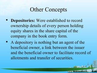 Other Concepts
 Depositories: Were established to record
  ownership details of every person holding
  equity shares in the share capital of the
  company in the book entry form.
 A depository is nothing but an agent of the
  beneficial owner, a link between the issuer
  and the beneficial owner to facilitate record of
  allotments and transfer of securities.
 