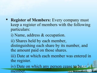  Register of Members: Every company must
  keep a register of members with the following
  particulars:
  i) Name, address & occupation.
  ii) Shares held by each member,
  distinguishing each share by its number, and
  the amount paid on those shares.
  iii) Date at which each member was entered in
  the register.
  iv) Date on which any person cease to be
  member.
 