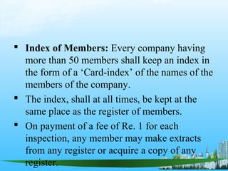  Index of Members: Every company having
  more than 50 members shall keep an index in
  the form of a ‘Card-index’ of the names of the
  members of the company.
 The index, shall at all times, be kept at the
  same place as the register of members.
 On payment of a fee of Re. 1 for each
  inspection, any member may make extracts
  from any register or acquire a copy of any
  register.
 