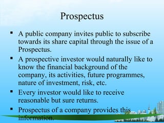 Prospectus
 A public company invites public to subscribe
  towards its share capital through the issue of a
  Prospectus.
 A prospective investor would naturally like to
  know the financial background of the
  company, its activities, future programmes,
  nature of investment, risk, etc.
 Every investor would like to receive
  reasonable but sure returns.
 Prospectus of a company provides this
  information.
 