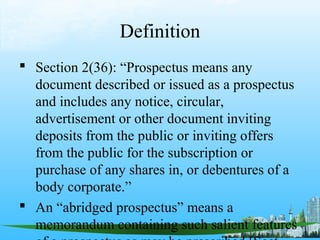 Definition
 Section 2(36): “Prospectus means any
  document described or issued as a prospectus
  and includes any notice, circular,
  advertisement or other document inviting
  deposits from the public or inviting offers
  from the public for the subscription or
  purchase of any shares in, or debentures of a
  body corporate.”
 An “abridged prospectus” means a
  memorandum containing such salient features
 