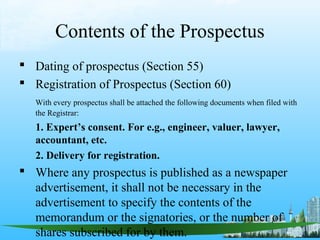 Contents of the Prospectus
 Dating of prospectus (Section 55)
 Registration of Prospectus (Section 60)
   With every prospectus shall be attached the following documents when filed with
   the Registrar:
   1. Expert’s consent. For e.g., engineer, valuer, lawyer,
   accountant, etc.
   2. Delivery for registration.
 Where any prospectus is published as a newspaper
  advertisement, it shall not be necessary in the
  advertisement to specify the contents of the
  memorandum or the signatories, or the number of
  shares subscribed for by them.
 