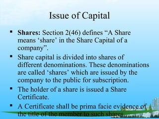 Issue of Capital
 Shares: Section 2(46) defines “A Share
  means ‘share’ in the Share Capital of a
  company”.
 Share capital is divided into shares of
  different denominations. These denominations
  are called ‘shares’ which are issued by the
  company to the public for subscription.
 The holder of a share is issued a Share
  Certificate.
 A Certificate shall be prima facie evidence of
  the title of the member to such shares.
 