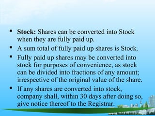  Stock: Shares can be converted into Stock
  when they are fully paid up.
 A sum total of fully paid up shares is Stock.
 Fully paid up shares may be converted into
  stock for purposes of convenience, as stock
  can be divided into fractions of any amount;
  irrespective of the original value of the share.
 If any shares are converted into stock,
  company shall, within 30 days after doing so,
  give notice thereof to the Registrar.
 