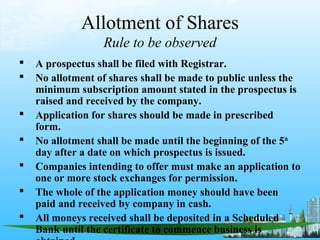 Allotment of Shares
                  Rule to be observed
   A prospectus shall be filed with Registrar.
   No allotment of shares shall be made to public unless the
    minimum subscription amount stated in the prospectus is
    raised and received by the company.
   Application for shares should be made in prescribed
    form.
   No allotment shall be made until the beginning of the 5th
    day after a date on which prospectus is issued.
   Companies intending to offer must make an application to
    one or more stock exchanges for permission.
   The whole of the application money should have been
    paid and received by company in cash.
   All moneys received shall be deposited in a Scheduled
    Bank until the certificate to commence business is
 