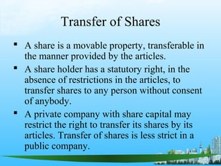 Transfer of Shares
 A share is a movable property, transferable in
  the manner provided by the articles.
 A share holder has a statutory right, in the
  absence of restrictions in the articles, to
  transfer shares to any person without consent
  of anybody.
 A private company with share capital may
  restrict the right to transfer its shares by its
  articles. Transfer of shares is less strict in a
  public company.
 