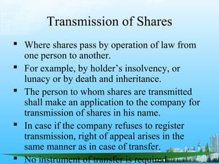 Transmission of Shares
 Where shares pass by operation of law from
  one person to another.
 For example, by holder’s insolvency, or
  lunacy or by death and inheritance.
 The person to whom shares are transmitted
  shall make an application to the company for
  transmission of shares in his name.
 In case if the company refuses to register
  transmission, right of appeal arises in the
  same manner as in case of transfer.
 No instrument of transfer is required.
 