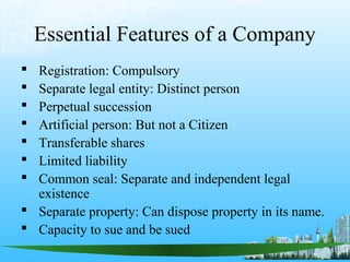 Essential Features of a Company
 Registration: Compulsory
 Separate legal entity: Distinct person
 Perpetual succession
 Artificial person: But not a Citizen
 Transferable shares
 Limited liability
 Common seal: Separate and independent legal
  existence
 Separate property: Can dispose property in its name.
 Capacity to sue and be sued
 
