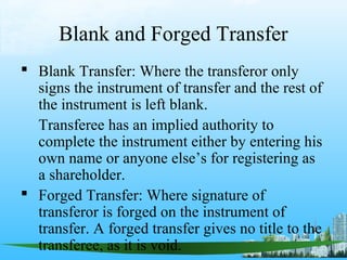 Blank and Forged Transfer
 Blank Transfer: Where the transferor only
  signs the instrument of transfer and the rest of
  the instrument is left blank.
  Transferee has an implied authority to
  complete the instrument either by entering his
  own name or anyone else’s for registering as
  a shareholder.
 Forged Transfer: Where signature of
  transferor is forged on the instrument of
  transfer. A forged transfer gives no title to the
  transferee, as it is void.
 