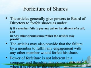 Forfeiture of Shares
 The articles generally give powers to Board of
  Directors to forfeit shares as under:
  i) If a member fails to pay any call or installment of a call,
  and
  ii) Any other circumstance which the articles may
  provide.
 The articles may also provide that the failure
  by a member to fulfill any engagement with
  any other member would forfeit his share.
 Power of forfeiture is not inherent in a
  company and therefore this power exists only
  when it is given by the articles.
 