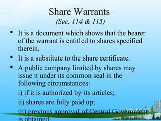 Share Warrants
                (Sec. 114 & 115)
 It is a document which shows that the bearer
  of the warrant is entitled to shares specified
  therein.
 It is a substitute to the share certificate.
 A public company limited by shares may
  issue it under its common seal in the
  following circumstances:
  i) if it is authorized by its articles;
  ii) shares are fully paid up;
  iii) previous approval of Central Government
 