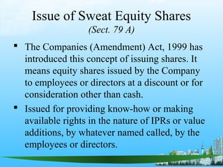 Issue of Sweat Equity Shares
                   (Sect. 79 A)
 The Companies (Amendment) Act, 1999 has
  introduced this concept of issuing shares. It
  means equity shares issued by the Company
  to employees or directors at a discount or for
  consideration other than cash.
 Issued for providing know-how or making
  available rights in the nature of IPRs or value
  additions, by whatever named called, by the
  employees or directors.
 