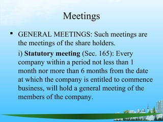Meetings
 GENERAL MEETINGS: Such meetings are
  the meetings of the share holders.
  i) Statutory meeting (Sec. 165): Every
  company within a period not less than 1
  month nor more than 6 months from the date
  at which the company is entitled to commence
  business, will hold a general meeting of the
  members of the company.
 
