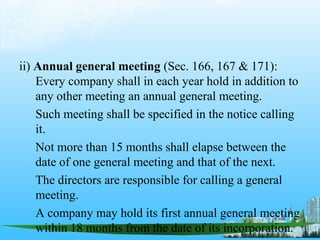 ii) Annual general meeting (Sec. 166, 167 & 171):
    Every company shall in each year hold in addition to
    any other meeting an annual general meeting.
    Such meeting shall be specified in the notice calling
    it.
    Not more than 15 months shall elapse between the
    date of one general meeting and that of the next.
    The directors are responsible for calling a general
    meeting.
    A company may hold its first annual general meeting
    within 18 months from the date of its incorporation.
 