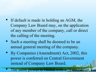  If default is made in holding an AGM, the
  Company Law Board may, on the application
  of any member of the company, call or direct
  the calling of the meeting.
 Such a meeting shall be deemed to be an
  annual general meeting of the company.
 By Companies (Amendment) Act, 2002, this
  power is conferred on Central Government
  instead of Company Law Board.
 The same power is vested with a ‘Tribunal’ in
 