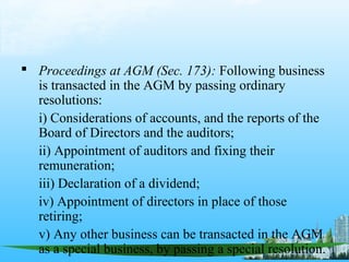  Proceedings at AGM (Sec. 173): Following business
  is transacted in the AGM by passing ordinary
  resolutions:
  i) Considerations of accounts, and the reports of the
  Board of Directors and the auditors;
  ii) Appointment of auditors and fixing their
  remuneration;
  iii) Declaration of a dividend;
  iv) Appointment of directors in place of those
  retiring;
  v) Any other business can be transacted in the AGM
  as a special business, by passing a special resolution.
 