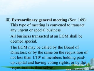 iii) Extraordinary general meeting (Sec. 169):
    This type of meeting is convened to transact
    any urgent or special business.
    All business transacted at an EGM shall be
    deemed special.
    The EGM may be called by the Board of
    Directors; or by the same on the requisition of
    not less than 1/10th of members holding paid-
    up capital and having voting rights; or by the
    requisitionists themselves.
 