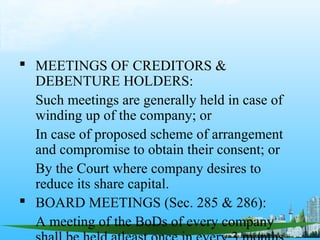  MEETINGS OF CREDITORS &
  DEBENTURE HOLDERS:
  Such meetings are generally held in case of
  winding up of the company; or
  In case of proposed scheme of arrangement
  and compromise to obtain their consent; or
  By the Court where company desires to
  reduce its share capital.
 BOARD MEETINGS (Sec. 285 & 286):
  A meeting of the BoDs of every company
 