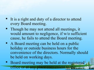  It is a right and duty of a director to attend
  every Board meeting.
 Though he may not attend all meetings, it
  would amount to negligence, if w/o sufficient
  cause, he fails to attend the Board meeting.
 A Board meeting can be held on a public
  holiday or outside business hours for the
  convenience of the directors. Normally should
  be held on working days.
 Board meeting may be held at the registered
  office or at any place convenient to the
 