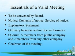 Essentials of a Valid Meeting
 To be convened by Board.
 Notice: Contents of notice; Service of notice.
 Explanatory Statement.
 Ordinary business and/or Special business.
 Quorum: 5 members from public company
  and 2 members from any other company.
 Chairman of the meeting.
 