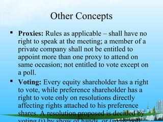 Other Concepts
 Proxies: Rules as applicable – shall have no
  right to speak at the meeting; a member of a
  private company shall not be entitled to
  appoint more than one proxy to attend on
  same occasion; not entitled to vote except on
  a poll.
 Voting: Every equity shareholder has a right
  to vote, while preference shareholder has a
  right to vote only on resolutions directly
  affecting rights attached to his preference
  shares. A resolution proposed is decided by
 