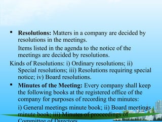  Resolutions: Matters in a company are decided by
   resolutions in the meetings.
   Items listed in the agenda to the notice of the
   meetings are decided by resolutions.
Kinds of Resolutions: i) Ordinary resolutions; ii)
   Special resolutions; iii) Resolutions requiring special
   notice; iv) Board resolutions.
 Minutes of the Meeting: Every company shall keep
   the following books at the registered office of the
   company for purposes of recording the minutes:
   i) General meetings minute book; ii) Board meetings
   minute book; iii) Minutes of proceedings of
 