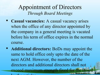 Appointment of Directors
            Through Board Meetings
 Casual vacancies: A casual vacancy arises
  when the office of any director appointed by
  the company in a general meeting is vacated
  before his term of office expires in the normal
  course.
 Additional directors: BoDs may appoint the
  same to hold office only upto the date of the
  next AGM. However, the number of the
  directors and additional directors shall not
  exceed maximum strength fixed for the Board
 