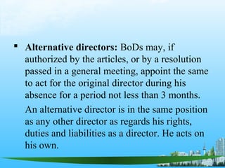  Alternative directors: BoDs may, if
  authorized by the articles, or by a resolution
  passed in a general meeting, appoint the same
  to act for the original director during his
  absence for a period not less than 3 months.
  An alternative director is in the same position
  as any other director as regards his rights,
  duties and liabilities as a director. He acts on
  his own.
 