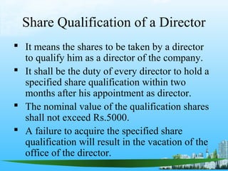 Share Qualification of a Director
 It means the shares to be taken by a director
  to qualify him as a director of the company.
 It shall be the duty of every director to hold a
  specified share qualification within two
  months after his appointment as director.
 The nominal value of the qualification shares
  shall not exceed Rs.5000.
 A failure to acquire the specified share
  qualification will result in the vacation of the
  office of the director.
 