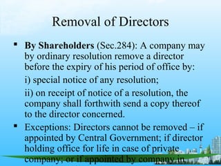 Removal of Directors
 By Shareholders (Sec.284): A company may
  by ordinary resolution remove a director
  before the expiry of his period of office by:
  i) special notice of any resolution;
  ii) on receipt of notice of a resolution, the
  company shall forthwith send a copy thereof
  to the director concerned.
 Exceptions: Directors cannot be removed – if
  appointed by Central Government; if director
  holding office for life in case of private
  company; or if appointed by company in
 