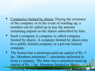  Companies limited by shares: During the existence
  of the company or in the event of winding up, a
  member can be called up to pay the amount
  remaining unpaid on the shares subscribed by him.
 Such a company is company is called company
  limited by shares. A company limited by shares may
  be a public limited company or a private limited
  company.
 The former has a minimum paid-up capital of Rs. 5
  lac. Members minimum 7, maximum unlimited to
  form a company. The latter has a minimum paid-up
  capital of Rs. 1 lac. Members limited to 50 not
  including former and present employees. Minimum
 