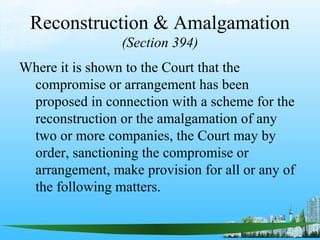 Reconstruction & Amalgamation
                 (Section 394)
Where it is shown to the Court that the
 compromise or arrangement has been
 proposed in connection with a scheme for the
 reconstruction or the amalgamation of any
 two or more companies, the Court may by
 order, sanctioning the compromise or
 arrangement, make provision for all or any of
 the following matters.
 