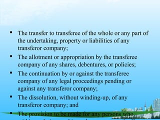  The transfer to transferee of the whole or any part of
  the undertaking, property or liabilities of any
  transferor company;
 The allotment or appropriation by the transferee
  company of any shares, debentures, or policies;
 The continuation by or against the transferee
  company of any legal proceedings pending or
  against any transferor company;
 The dissolution, without winding-up, of any
  transferor company; and
 The provision to be made for any persons who,
 