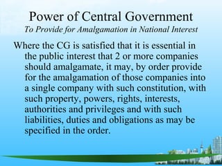 Power of Central Government
  To Provide for Amalgamation in National Interest
Where the CG is satisfied that it is essential in
 the public interest that 2 or more companies
 should amalgamate, it may, by order provide
 for the amalgamation of those companies into
 a single company with such constitution, with
 such property, powers, rights, interests,
 authorities and privileges and with such
 liabilities, duties and obligations as may be
 specified in the order.
 