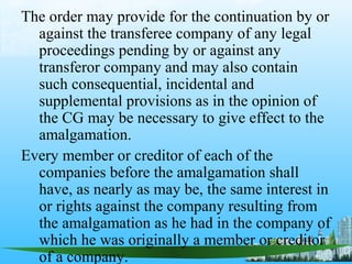 The order may provide for the continuation by or
  against the transferee company of any legal
  proceedings pending by or against any
  transferor company and may also contain
  such consequential, incidental and
  supplemental provisions as in the opinion of
  the CG may be necessary to give effect to the
  amalgamation.
Every member or creditor of each of the
  companies before the amalgamation shall
  have, as nearly as may be, the same interest in
  or rights against the company resulting from
  the amalgamation as he had in the company of
  which he was originally a member or creditor
  of a company.
 