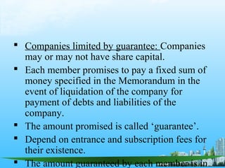  Companies limited by guarantee: Companies
  may or may not have share capital.
 Each member promises to pay a fixed sum of
  money specified in the Memorandum in the
  event of liquidation of the company for
  payment of debts and liabilities of the
  company.
 The amount promised is called ‘guarantee’.
 Depend on entrance and subscription fees for
  their existence.
 The amount guaranteed by each member is in
 