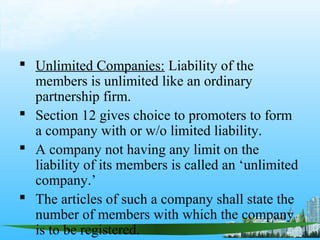  Unlimited Companies: Liability of the
  members is unlimited like an ordinary
  partnership firm.
 Section 12 gives choice to promoters to form
  a company with or w/o limited liability.
 A company not having any limit on the
  liability of its members is called an ‘unlimited
  company.’
 The articles of such a company shall state the
  number of members with which the company
  is to be registered.
 