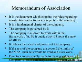 Memorandum of Association
 It is the document which contains the rules regarding
  constitution and activities or objects of the company.
 It is a fundamental charter of the company.
 The company is governed by it.
 The company is allowed to work within the
  framework of it. By it outside world knows the state
  of affairs.
 It defines the extent and powers of the company.
 If the acts of the company are beyond the limits of
  the MoA, such acts would be void and ultra vires.
 Directors are personally liable to make good the
  Company’s loss if company’s money is spent on an
 