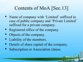 Contents of MoA [Sec.13]
 Name of company with ‘Limited’ suffixed in
  case of public company and ‘Private Limited’
  suffixed for a private company.
 Registered office of the company.
 Objects of the company.
 Liability of the members.
 Details of share capital of the company.
 Subscription or Association clause.
 