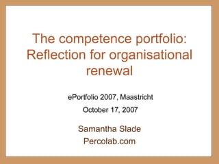 The competence portfolio: Reflection for organisational renewal Samantha Slade Percolab.com October 17, 2007 ePortfolio 2007, Maastricht 