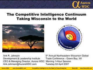 The Competitive Intelligence Continuum Taking Wisconsin to the World Arik R. Johnson   5 th  Annual Northeastern Wisconsin Global Development & Leadership Institute   Trade Conference - Green Bay, WI CEO & Managing Director, Aurora WDC  Morning 1-Hour Session Arik.Johnson@AuroraWDC.com  Tuesday 03 April 2007 