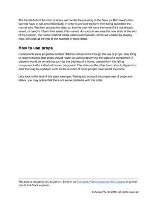 This book is brought to you by Zenva - Enroll in our Full-Stack Web Development Mini-Degree to go from
zero to Full-Stack engineer.
© Zenva Pty Ltd 2018. All rights reserved
The handleSubmit function is where we handle the pressing of the Save (or Remove) button.
We first have to call preventDefault() in order to prevent the form from being submitted the
normal way. We then process the data, so that the user will save the home if it’s not already
saved, or remove it from their saves if it is saved. As soon as we save the new state at the end
of the function, the render method will be called automatically, which will update the display.
Now, let’s look at the rest of the example in more detail.
How to use props
Components pass properties to their children components through the use of props. One thing
to keep in mind is that props should never be used to determine the state of a component. A
property would be something such as the address of a home, passed from the listing
component to the individual home component. The state, on the other hand, should depend on
data that may be updated, such as the number of times people have saved the home.
Let’s look at the rest of this basic example. Taking into account the proper use of props and
states, you may notice that there are some problems with this code:
 