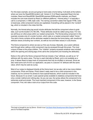 This book is brought to you by Zenva - Enroll in our Full-Stack Web Development Mini-Degree to go from
zero to Full-Stack engineer.
© Zenva Pty Ltd 2018. All rights reserved
For this basic example, we are just going to hard-code a home listing. It all starts at the bottom,
where we have the ReactDOM.render() call. Version 0.14 of React separated React into two
modules: React and ReactDOM. ReactDOM exposes DOM-specific methods, and React
includes the core tools shared by React on different platforms. <HomeListing /> is basically a
call to a component, in XML-style code. The naming convention states that regular HTML code
is lowercase, while component names are capitalized. Everything will be placed in the “content”
tag, which is included in the index.html file.
Normally, the HomeListing tag would include attributes that tell the component where to grab
data, such as the location of a file URL. These attributes would be called using props. For now,
we will focus on other props within our nested components. The HomeListing component in this
example consists only of a render function, which calls on a nested component called “Home.”
The call to Home contains all the attributes needed to describe the home listing, with JavaScript
attribute values (including raw numbers, as well as true and false values) in curly braces.
The Home component is where we see our first use of props. Basically, any custom attribute
sent through when calling a child component may be accessed through this.props. The most
unique of these is this.props.children. The “children” property accesses whatever was included
within the opening and closing tags of the call to the component (not including the attributes).
Notice in the call to the Home component that we include a “key” attribute, as well as an “id”
attribute with the same value. The key is used internally by React, and is not available as a
prop. It allows React to keep track of components that may be shuffled or removed. Since we
also need some sort of id for our application, we pass in a second “id” attribute with the same
value, which may be used as a prop.
Most of our output is displayed directly at the Home level, but we also call on two more children
components: Photo and Saves. Photo doesn’t really need to be a child component in this
instance, but it’s common for photos to have special features, which could be included in the
future. Because it’s so small, it uses special syntax available to stateless components that have
only a render method and nothing else. As you can see, the syntax allows the component to be
extremely small and simple. The most important component in this case, however, is the Saves
component. First, let’s take a look at our output from this code:
 