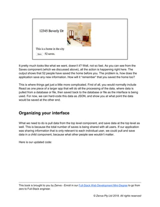 This book is brought to you by Zenva - Enroll in our Full-Stack Web Development Mini-Degree to go from
zero to Full-Stack engineer.
© Zenva Pty Ltd 2018. All rights reserved
It pretty much looks like what we want, doesn’t it? Well, not so fast. As you can see from the
Saves component (which we discussed above), all the action is happening right here. The
output shows that 52 people have saved the home before you. The problem is, how does the
application save any new information. How will it “remember” that you saved the home too?
This is where things get just a little more complicated. First of all, you would normally include
React as one piece of a larger app that will do all the processing of the data, where data is
pulled from a database or file, then saved back to the database or file as the interface is being
used. For now, we can hard-code this data as JSON, and show you at what point the data
would be saved at the other end.
Organizing your interface
What we need to do is pull data from the top level component, and save data at the top level as
well. This is because the total number of saves is being shared with all users. If our application
was sharing information that is only relevant to each individual user, we could pull and save
data in a child component, because what other people see wouldn’t matter.
Here is our updated code:
 