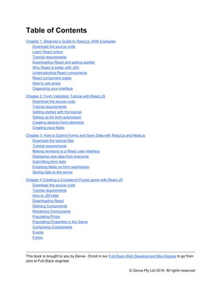 This book is brought to you by Zenva - Enroll in our Full-Stack Web Development Mini-Degree to go from
zero to Full-Stack engineer.
© Zenva Pty Ltd 2018. All rights reserved
Table of Contents
Chapter 1: Beginner’s Guide to React.js, With Examples
Download the source code
Learn React online
Tutorial requirements
Downloading React and getting started
Why React is better with JSX
Understanding React components
React component states
How to use props
Organizing your interface
Chapter 2: Form Validation Tutorial with React.JS
Download the source code
Tutorial requirements
Getting started with the tutorial
Setting up for form submission
Creating abstract form elements
Creating input fields
Chapter 3: How to Submit Forms and Save Data with React.js and Node.js
Download the tutorial files
Tutorial requirements
Making revisions to a React user interface
Displaying new data from everyone
Submitting form data
Emptying fields on form submission
Saving data to the server
Chapter 4 Creating a Crossword Puzzle game with React.JS
Download the source code
Tutorial requirements
Intro to JSFiddle
Downloading React
Defining Components
Rendering Components
Populating Props
Populating Properties in the Game
Composing Components
Events
Forms
 